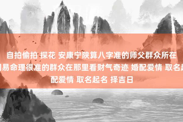 自拍偷拍 探花 安康宁陕算八字准的师父群众所在先生妙手周易命理很准的群众在那里看财气奇迹 婚配爱情 取名起名 择吉日