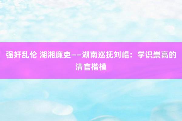 强奸乱伦 湖湘廉吏——湖南巡抚刘崐：学识崇高的清官楷模