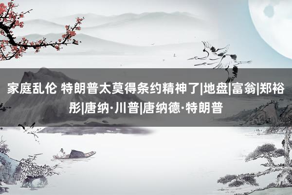 家庭乱伦 特朗普太莫得条约精神了|地盘|富翁|郑裕彤|唐纳·川普|唐纳德·特朗普
