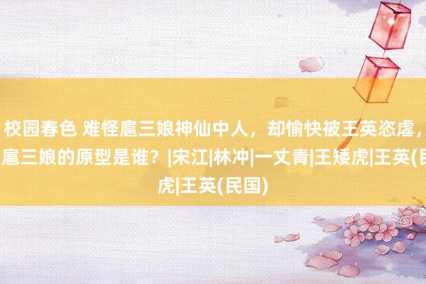 校园春色 难怪扈三娘神仙中人，却愉快被王英恣虐，你看扈三娘的原型是谁？|宋江|林冲|一丈青|王矮虎|王英(民国)