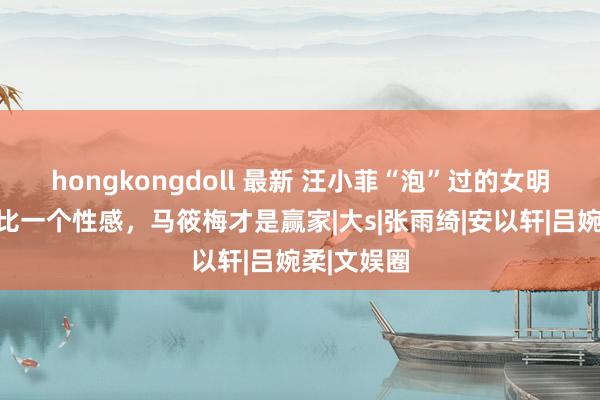 hongkongdoll 最新 汪小菲“泡”过的女明星，一个比一个性感，马筱梅才是赢家|大s|张雨绮|安以轩|吕婉柔|文娱圈