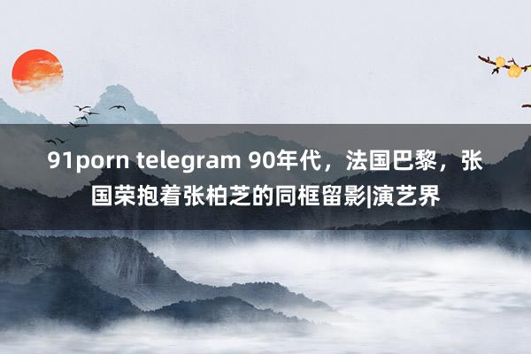 91porn telegram 90年代，法国巴黎，张国荣抱着张柏芝的同框留影|演艺界