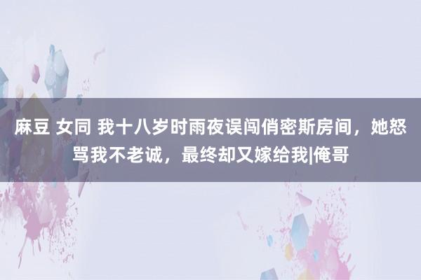 麻豆 女同 我十八岁时雨夜误闯俏密斯房间，她怒骂我不老诚，最终却又嫁给我|俺哥