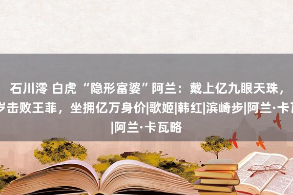 石川澪 白虎 “隐形富婆”阿兰：戴上亿九眼天珠，21岁击败王菲，坐拥亿万身价|歌姬|韩红|滨崎步|阿兰·卡瓦略