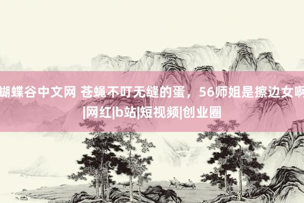 蝴蝶谷中文网 苍蝇不叮无缝的蛋，56师姐是擦边女啊|网红|b站|短视频|创业圈