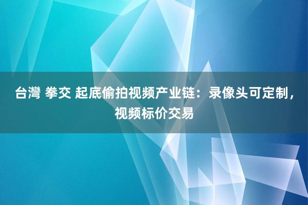 台灣 拳交 起底偷拍视频产业链：录像头可定制，视频标价交易