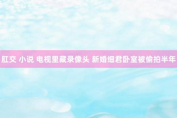 肛交 小说 电视里藏录像头 新婚细君卧室被偷拍半年