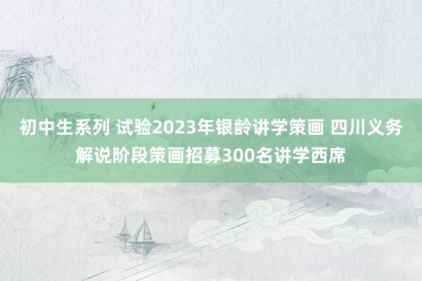 初中生系列 试验2023年银龄讲学策画 四川义务解说阶段策画招募300名讲学西席
