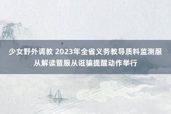 少女野外调教 2023年全省义务教导质料监测服从解读暨服从诳骗提醒动作举行