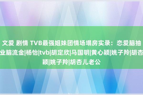 文爱 剧情 TVB最强姐妹团情场塌房实录：恋爱脑抽搭，职业脑流金|杨怡|tvb|胡定欣|马国明|黄心颖|姚子羚|胡杏儿老公