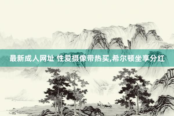 最新成人网址 性爱摄像带热买，希尔顿坐享分红