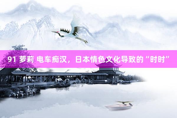 91 萝莉 电车痴汉，日本情色文化导致的“时时”