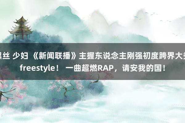 黑丝 少妇 《新闻联播》主握东说念主刚强初度跨界大秀freestyle！ 一曲超燃RAP，请安我的国！