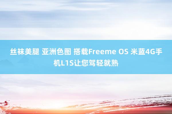 丝袜美腿 亚洲色图 搭载Freeme OS 米蓝4G手机L1S让您驾轻就熟