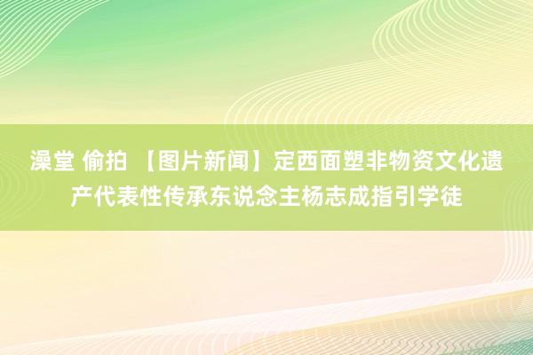 澡堂 偷拍 【图片新闻】定西面塑非物资文化遗产代表性传承东说念主杨志成指引学徒