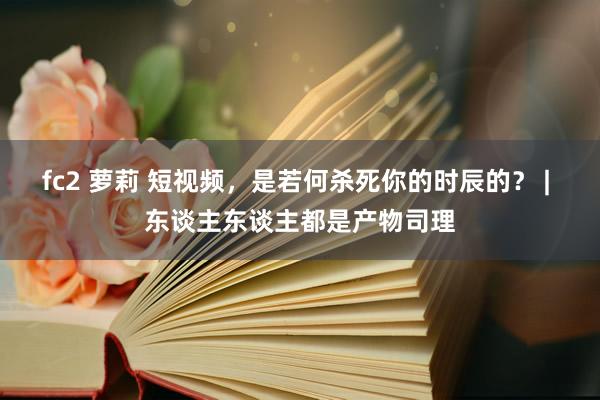 fc2 萝莉 短视频，是若何杀死你的时辰的？ | 东谈主东谈主都是产物司理