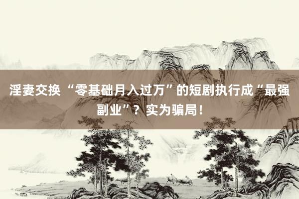 淫妻交换 “零基础月入过万”的短剧执行成“最强副业”？实为骗局！
