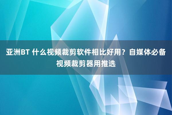 亚洲BT 什么视频裁剪软件相比好用？自媒体必备视频裁剪器用推选