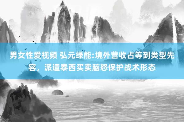 男女性爱视频 弘元绿能:境外营收占等到类型先容，派遣泰西买卖脑怒保护战术形态