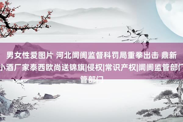 男女性爱图片 河北阛阓监督科罚局重拳出击 鼎新小酒厂家泰西欧尚送锦旗|侵权|常识产权|阛阓监管部门