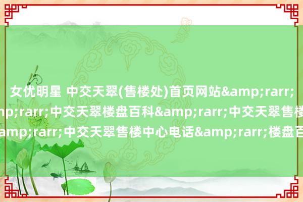 女优明星 中交天翠(售楼处)首页网站&rarr;中交天翠营销中心&rarr;中交天翠楼盘百科&rarr;中交天翠售楼处电话&rarr;中交天翠售楼中心电话&rarr;楼盘百科&rarr;24小时热线电话