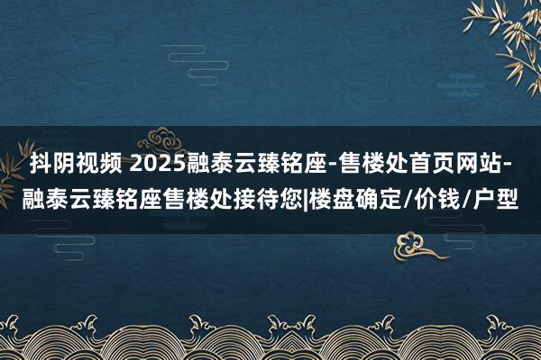 抖阴视频 2025融泰云臻铭座-售楼处首页网站-融泰云臻铭座售楼处接待您|楼盘确定/价钱/户型