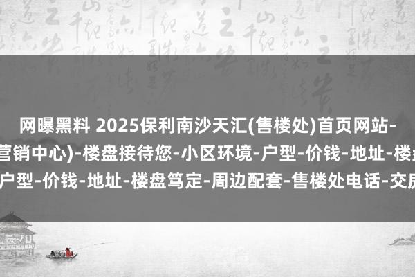 网曝黑料 2025保利南沙天汇(售楼处)首页网站-保利南沙天汇销售中心(营销中心)-楼盘接待您-小区环境-户型-价钱-地址-楼盘笃定-周边配套-售楼处电话-交房时辰