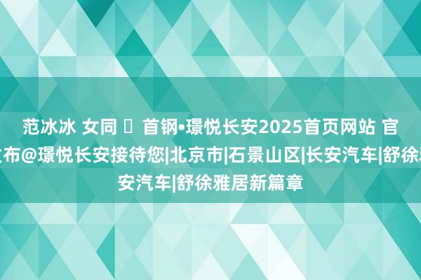 范冰冰 女同 ☏首钢•璟悦长安2025首页网站 官方售楼处发布@璟悦长安接待您|北京市|石景山区|长安汽车|舒徐雅居新篇章