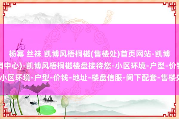 杨幂 丝袜 凯博风梧桐樾(售楼处)首页网站-凯博风梧桐樾销售中心(营销中心)-凯博风梧桐樾楼盘接待您-小区环境-户型-价钱-地址-楼盘信服-阁下配套-售楼处电话