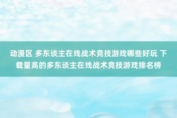 动漫区 多东谈主在线战术竞技游戏哪些好玩 下载量高的多东谈主在线战术竞技游戏排名榜