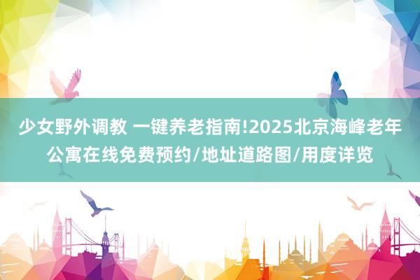 少女野外调教 一键养老指南!2025北京海峰老年公寓在线免费预约/地址道路图/用度详览