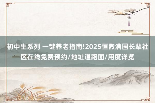 初中生系列 一键养老指南!2025恒煦满园长辈社区在线免费预约/地址道路图/用度详览