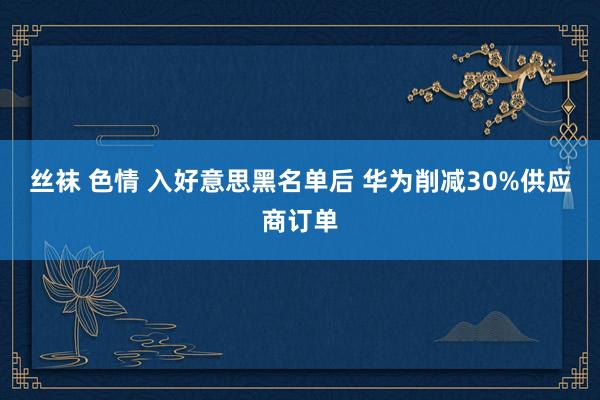 丝袜 色情 入好意思黑名单后 华为削减30%供应商订单