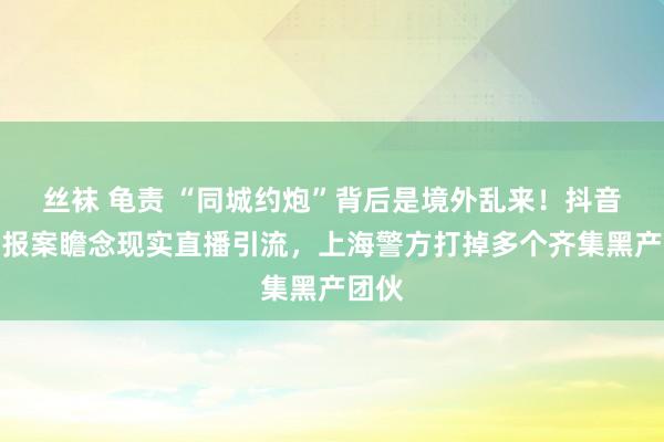 丝袜 龟责 “同城约炮”背后是境外乱来！抖音主动报案瞻念现实直播引流，上海警方打掉多个齐集黑产团伙