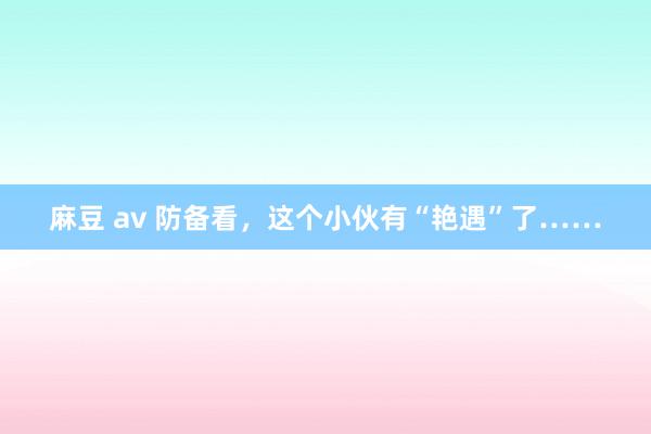 麻豆 av 防备看，这个小伙有“艳遇”了……