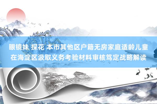眼镜妹 探花 本市其他区户籍无房家庭适龄儿童在海淀区汲取义务考验材料审核笃定战略解读