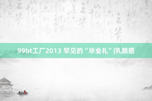 99bt工厂2013 罕见的“毕业礼”|乳腺癌