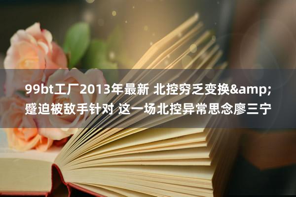 99bt工厂2013年最新 北控穷乏变换&蹙迫被敌手针对 这一场北控异常思念廖三宁