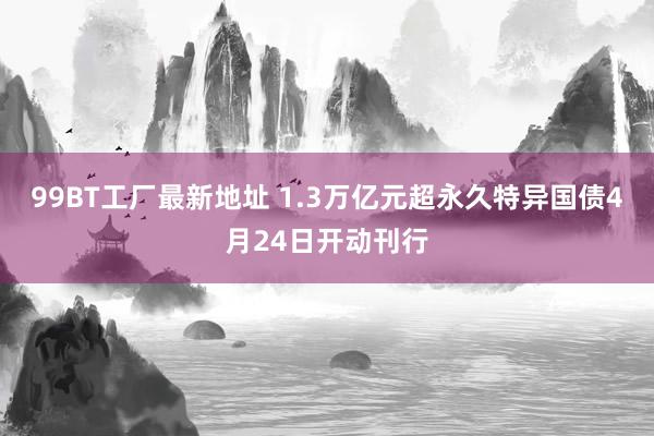 99BT工厂最新地址 1.3万亿元超永久特异国债4月24日开动刊行