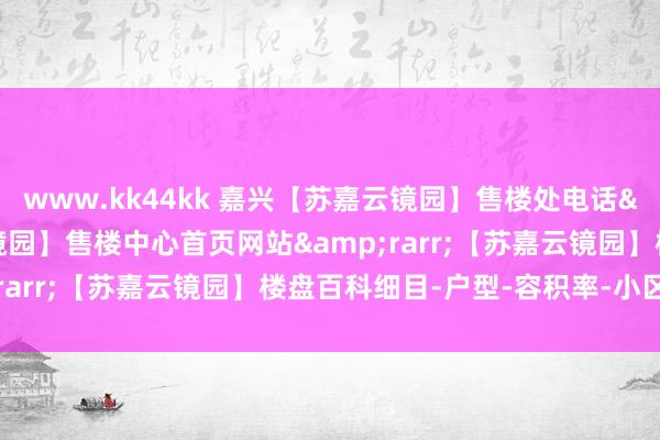 www.kk44kk 嘉兴【苏嘉云镜园】售楼处电话&rarr;【苏嘉云镜园】售楼中心首页网站&rarr;【苏嘉云镜园】楼盘百科细目-户型-容积率-小区环境
