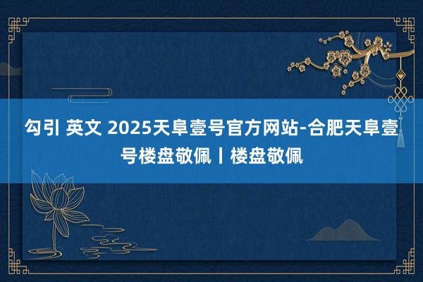 勾引 英文 2025天阜壹号官方网站-合肥天阜壹号楼盘敬佩丨楼盘敬佩