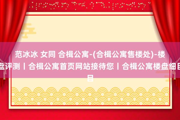 范冰冰 女同 合楫公寓-(合楫公寓售楼处)-楼盘评测丨合楫公寓首页网站接待您丨合楫公寓楼盘细目