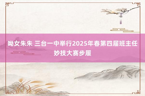 呦女朱朱 三台一中举行2025年春第四届班主任妙技大赛步履