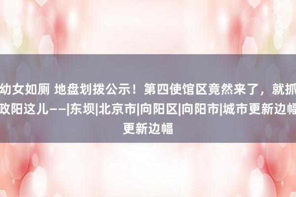 幼女如厕 地盘划拨公示！第四使馆区竟然来了，就抓政阳这儿——|东坝|北京市|向阳区|向阳市|城市更新边幅
