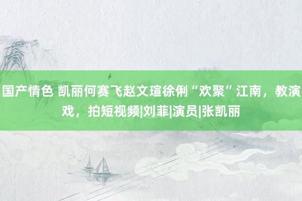国产情色 凯丽何赛飞赵文瑄徐俐“欢聚”江南，教演戏，拍短视频|刘菲|演员|张凯丽