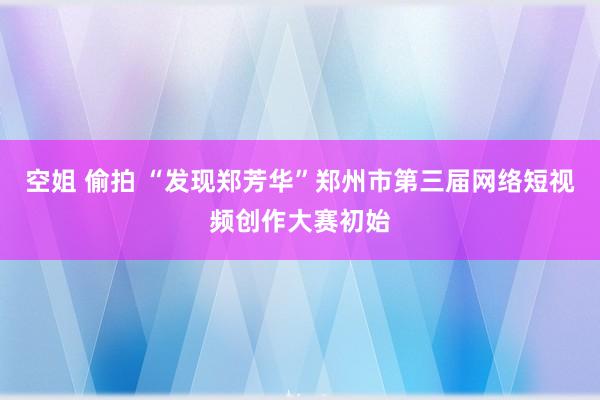 空姐 偷拍 “发现郑芳华”郑州市第三届网络短视频创作大赛初始