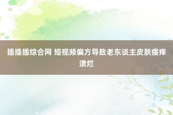 插插插综合网 短视频偏方导致老东谈主皮肤瘙痒溃烂