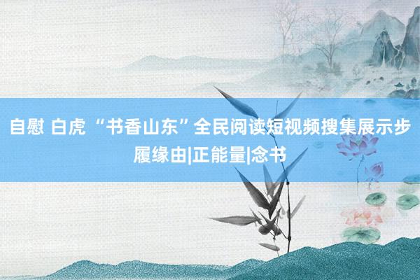 自慰 白虎 “书香山东”全民阅读短视频搜集展示步履缘由|正能量|念书