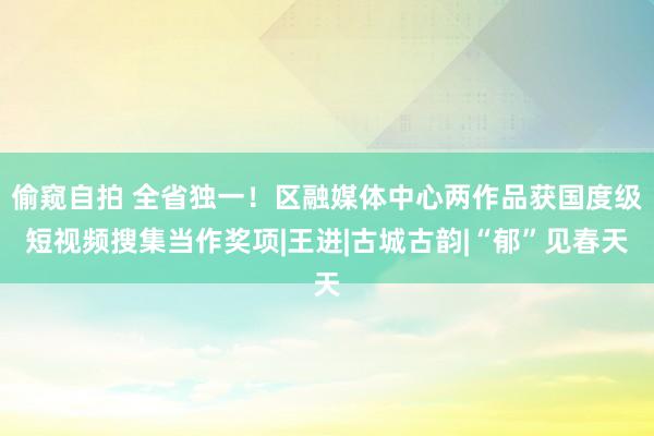 偷窥自拍 全省独一！区融媒体中心两作品获国度级短视频搜集当作奖项|王进|古城古韵|“郁”见春天