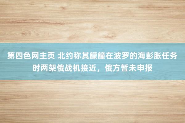 第四色网主页 北约称其艨艟在波罗的海彭胀任务时两架俄战机接近，俄方暂未申报